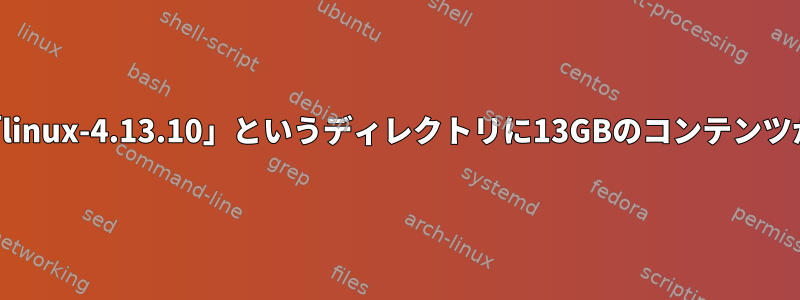 ダウンロードでは、「linux-4.13.10」というディレクトリに13GBのコンテンツが含まれていますか？