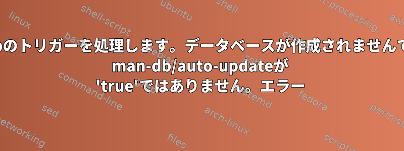 man-dbのトリガーを処理します。データベースが作成されませんでした。 man-db/auto-updateが 'true'ではありません。エラー