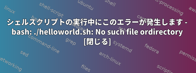 シェルスクリプトの実行中にこのエラーが発生します - bash: ./helloworld.sh: No such file ordirectory [閉じる]