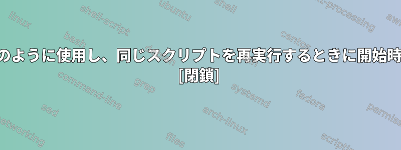 スクリプトの終了時間をどのように使用し、同じスクリプトを再実行するときに開始時間として使用できますか？ [閉鎖]