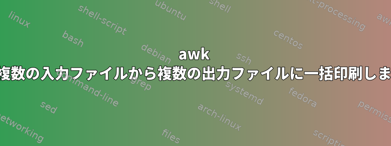 awk は、複数の入力ファイルから複数の出力ファイルに一括印刷します。