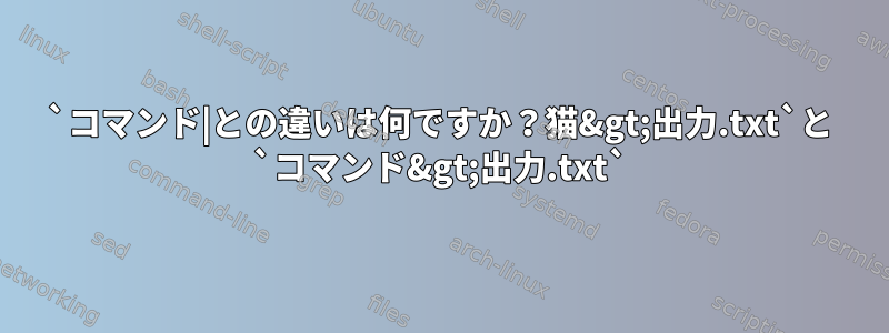 `コマンド|との違いは何ですか？猫&gt;出力.txt`と `コマンド&gt;出力.txt`