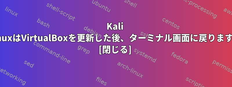 Kali LinuxはVirtualBoxを更新した後、ターミナル画面に戻ります。 [閉じる]