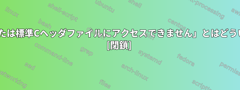 「Cライブラリまたは標準Cヘッダファイルにアクセスできません」とはどういう意味ですか？ [閉鎖]