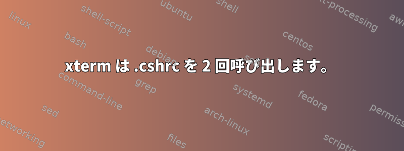 xterm は .cshrc を 2 回呼び出します。