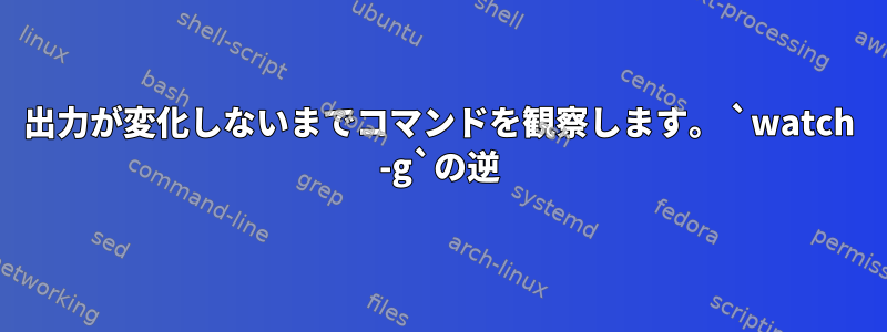 出力が変化しないまでコマンドを観察します。 `watch -g`の逆