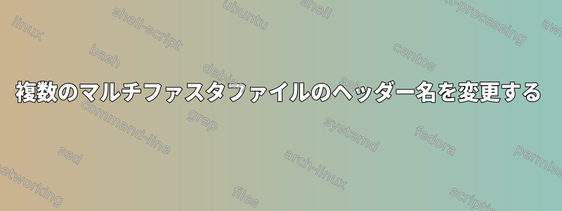 複数のマルチファスタファイルのヘッダー名を変更する