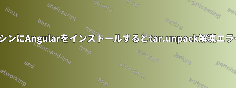 Linux仮想マシンにAngularをインストールするとtar.unpack解凍エラーが発生する