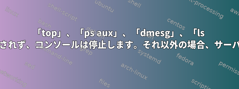 「top」、「ps aux」、「dmesg」、「ls -la」などのコマンドは実行されず、コンソールは停止します。それ以外の場合、サーバーは正常に実行されます。