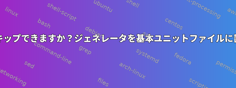 systemdジェネレータをスキップできますか？ジェネレータを基本ユニットファイルに置き換える秘訣は何ですか？