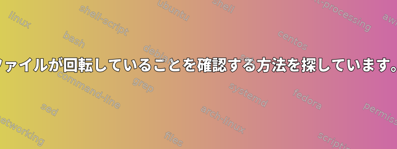 ファイルが回転していることを確認する方法を探しています。