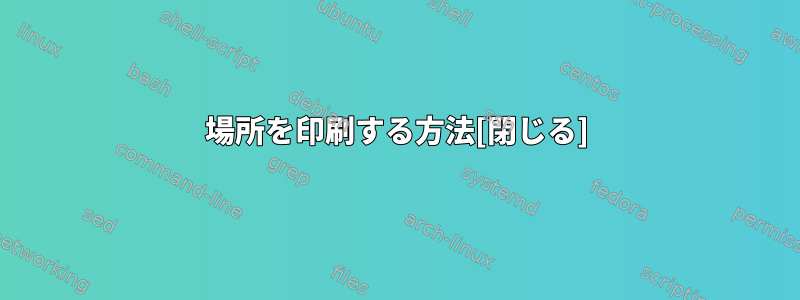 場所を印刷する方法[閉じる]