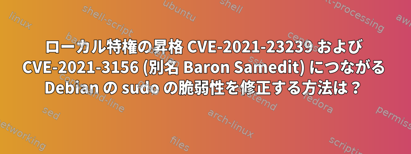 ローカル特権の昇格 CVE-2021-23239 および CVE-2021-3156 (別名 Baron Samedit) につながる Debian の sudo の脆弱性を修正する方法は？