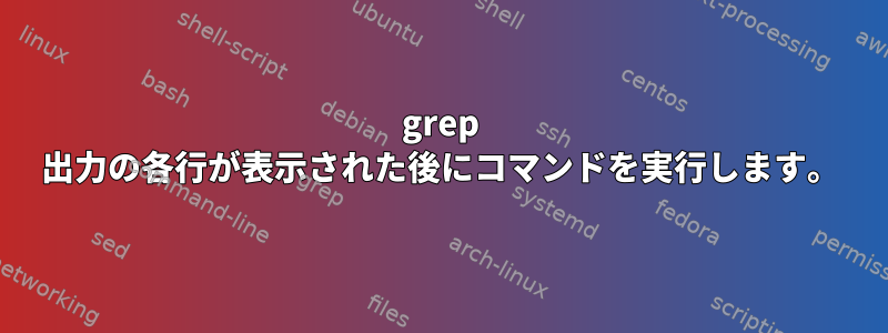 grep 出力の各行が表示された後にコマンドを実行します。