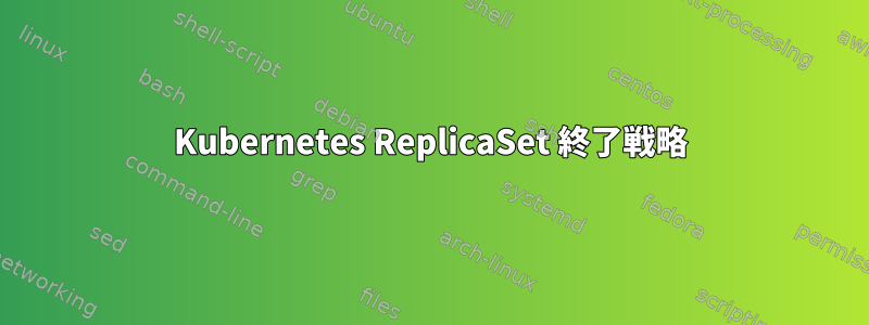 Kubernetes ReplicaSet 終了戦略