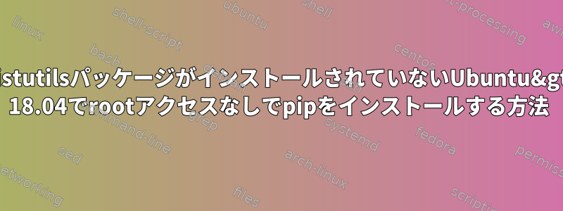 distutilsパッケージがインストールされていないUbuntu&gt; 18.04でrootアクセスなしでpipをインストールする方法