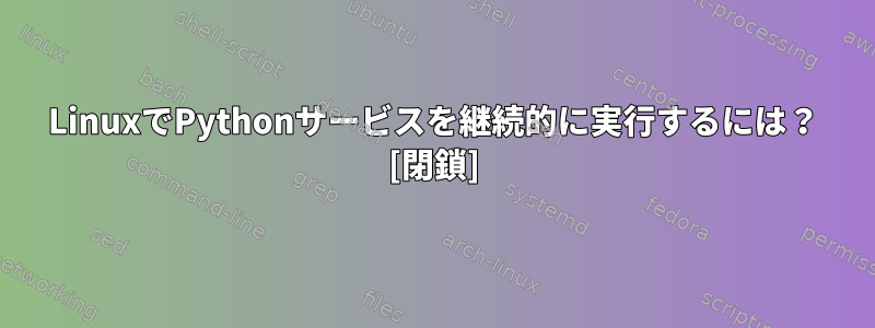 LinuxでPythonサービスを継続的に実行するには？ [閉鎖]