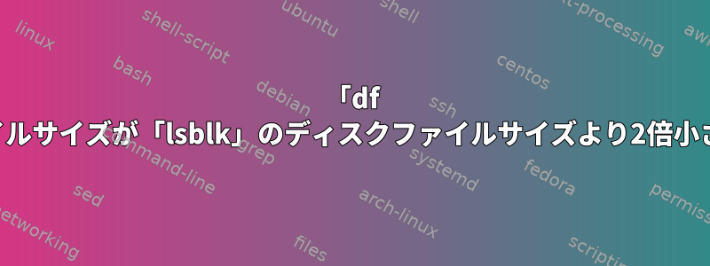 「df -h」のディスクファイルサイズが「lsblk」のディスクファイルサイズより2倍小さいのはなぜですか？