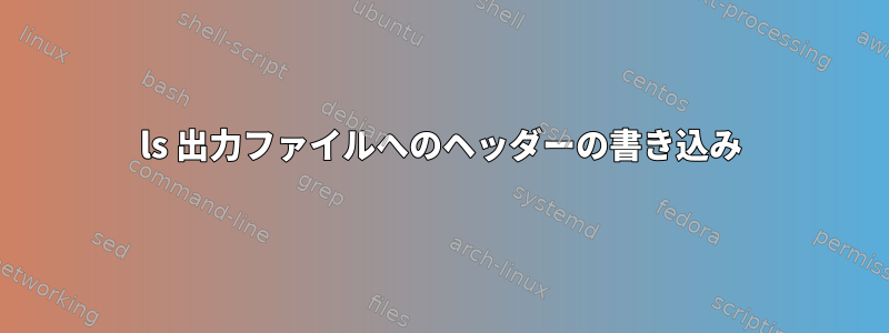 ls 出力ファイルへのヘッダーの書き込み