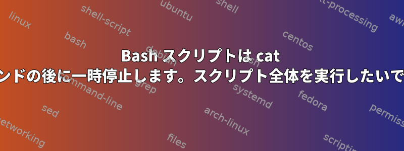 Bash スクリプトは cat コマンドの後に一時停止します。スクリプト全体を実行したいです。