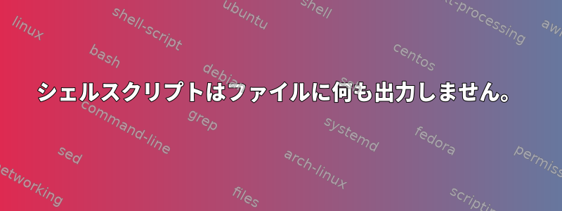 シェルスクリプトはファイルに何も出力しません。