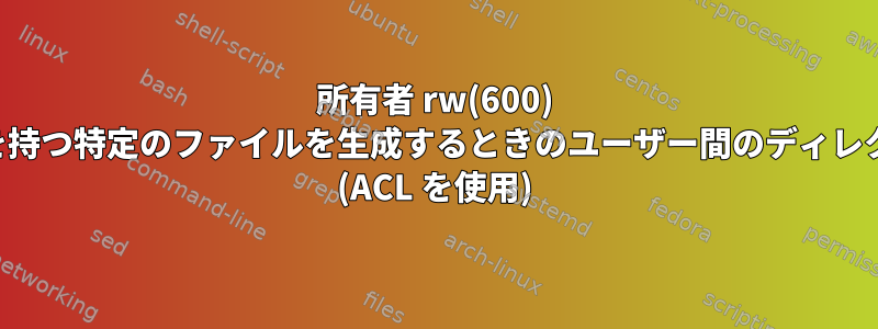 所有者 rw(600) 特権のみを持つ特定のファイルを生成するときのユーザー間のディレクトリ共有 (ACL を使用)