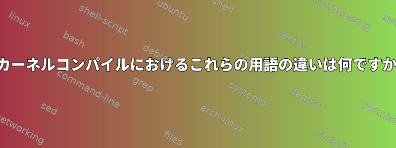 カーネルコンパイルにおけるこれらの用語の違いは何ですか