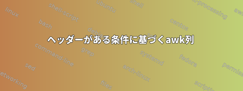 ヘッダーがある条件に基づくawk列