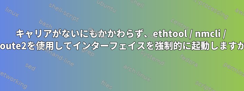 キャリアがないにもかかわらず、ethtool / nmcli / iproute2を使用してインターフェイスを強制的に起動しますか？