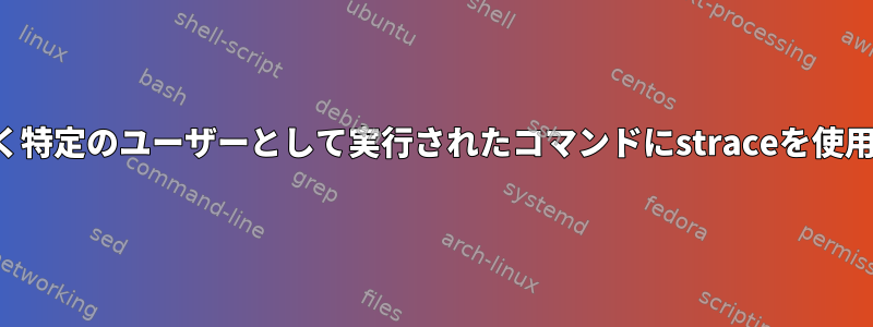 ルートではなく特定のユーザーとして実行されたコマンドにstraceを使用する方法は？