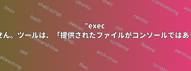 "exec bash"はbashコマンドラインでは機能しますが、スクリプトでは機能しません。ツールは、「提供されたファイルがコンソールではありません」という応答で拒否されました。どのような解決策がありますか？