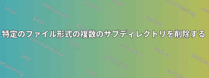 特定のファイル形式の複数のサブディレクトリを削除する