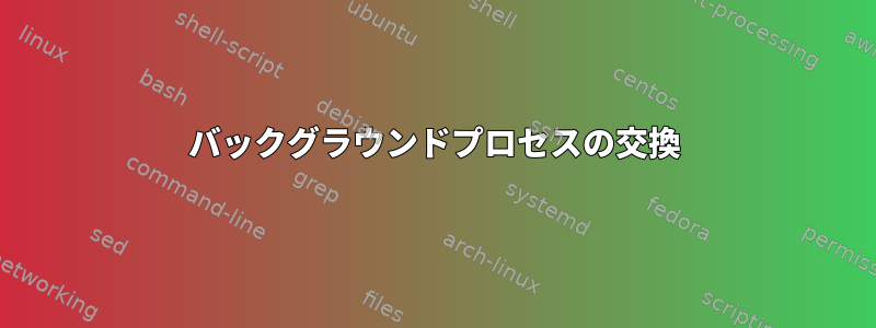 バックグラウンドプロセスの交換