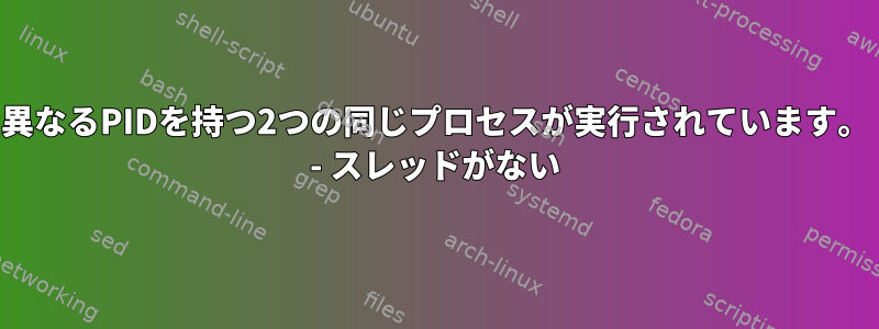 異なるPIDを持つ2つの同じプロセスが実行されています。 - スレッドがない