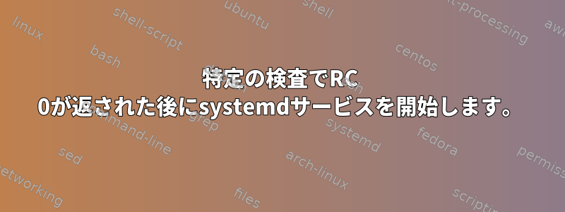 特定の検査でRC 0が返された後にsystemdサービスを開始します。