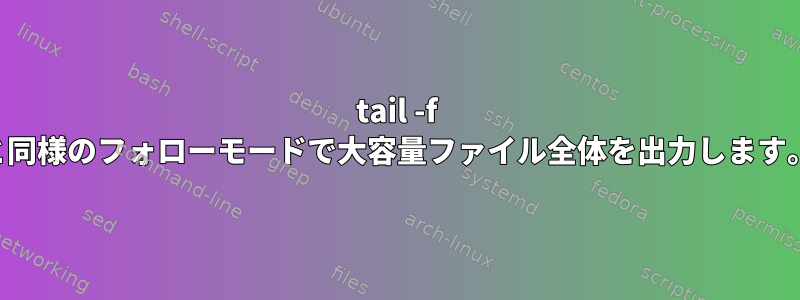 tail -f と同様のフォローモードで大容量ファイル全体を出力します。