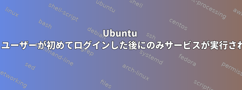 Ubuntu 20.04：ユーザーが初めてログインした後にのみサービスが実行されます。