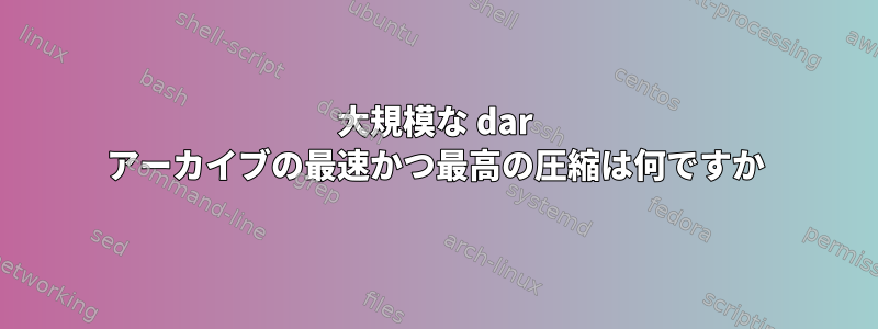 大規模な dar アーカイブの最速かつ最高の圧縮は何ですか