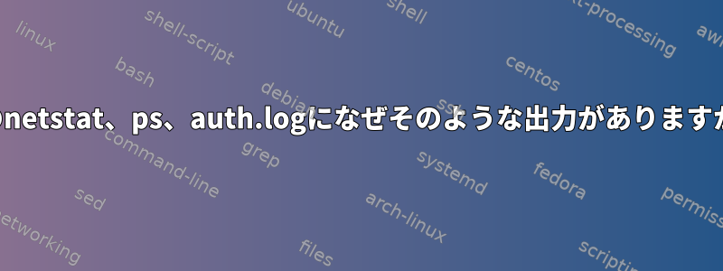 次のnetstat、ps、auth.logになぜそのような出力がありますか？