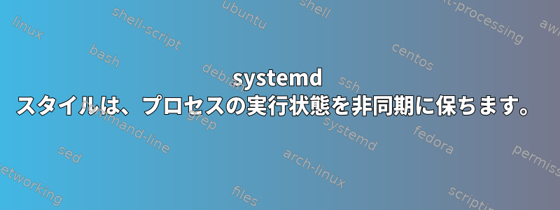 systemd スタイルは、プロセスの実行状態を非同期に保ちます。