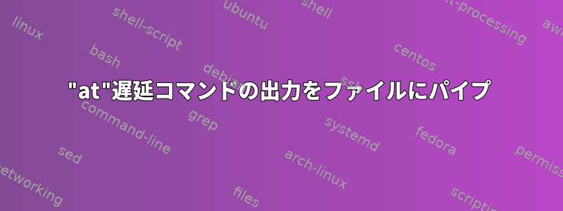 "at"遅延コマンドの出力をファイルにパイプ