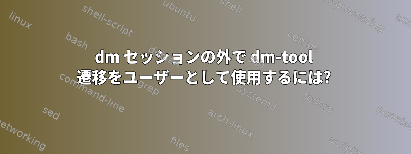 dm セッションの外で dm-tool 遷移をユーザーとして使用するには?