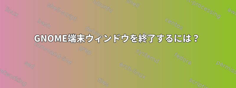 GNOME端末ウィンドウを終了するには？