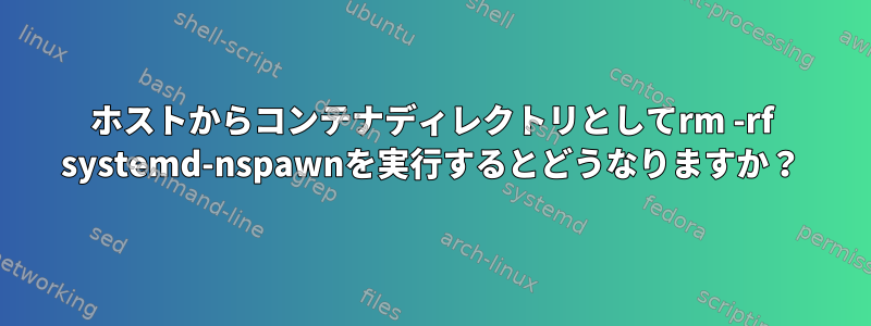 ホストからコンテナディレクトリとしてrm -rf systemd-nspawnを実行するとどうなりますか？