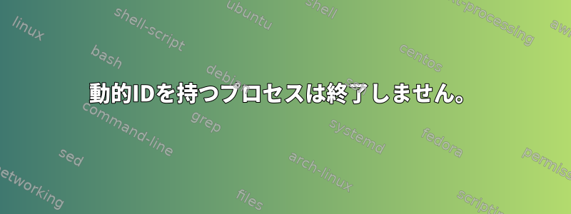 動的IDを持つプロセスは終了しません。