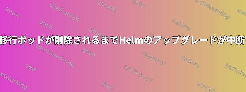 データ移行ポッドが削除されるまでHelmのアップグレードが中断される