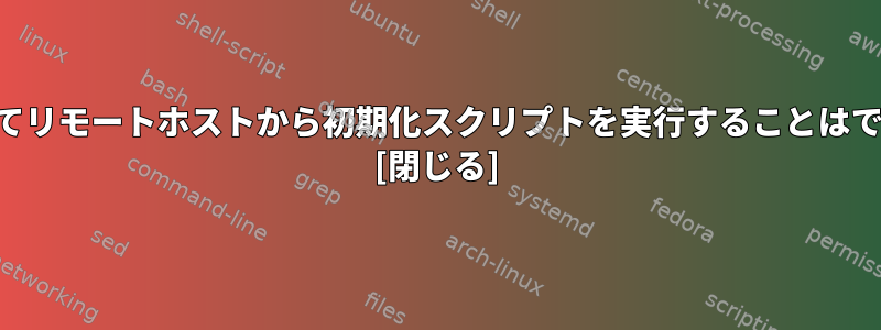 SSHを介してリモートホストから初期化スクリプトを実行することはできません。 [閉じる]