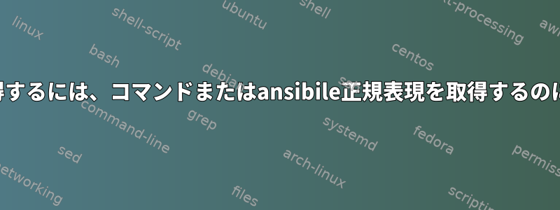 次の詳細を取得するには、コマンドまたはansibile正規表現を取得するのに役立ちます。