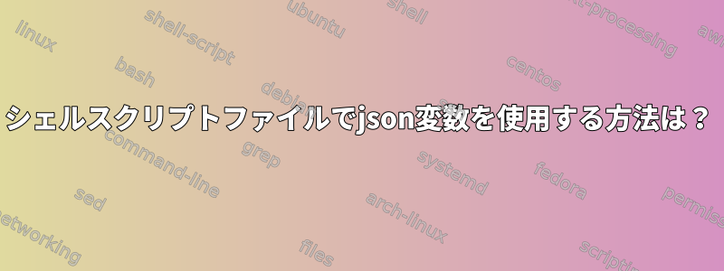 シェルスクリプトファイルでjson変数を使用する方法は？