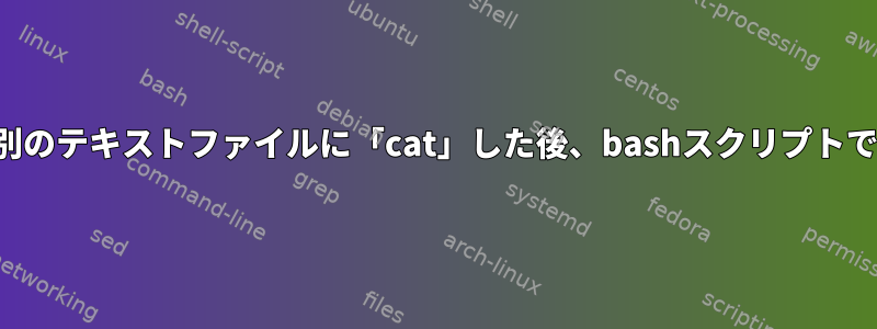 あるテキストファイルを別のテキストファイルに「cat」した後、bashスクリプトでエラーが発生しました。